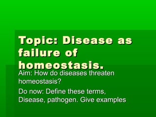 Topic: Disease as
failur e of
homeostasis.
Aim: How do diseases threaten
homeostasis?
Do now: Define these terms,
Disease, pathogen. Give examples
 