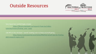 Outside Resources
Very basic but comfortingly simple:
https://library.macewan.ca/research-how-tos/video-
tutorials/history/finding_your_topic
Like #4 on this list best – worth reading over to keep yourself going…
http://www.mastersportal.eu/articles/996/fool-proof-tips-for-finding-
phd-research-topics.html
 