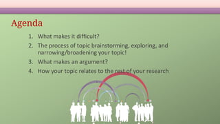 Agenda
1. What makes it difficult?
2. The process of topic brainstorming, exploring, and
narrowing/broadening your topic!
3. What makes an argument?
4. How your topic relates to the rest of your research
 