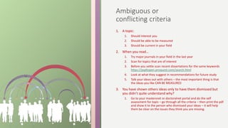 Ambiguous or
conflicting criteria
1. A topic:
1. Should interest you
2. Should be able to be measured
3. Should be current in your field
2. When you read…
1. Try major journals in your field in the last year
2. Scan for topics that are of interest
3. Before you settle scan recent dissertations for the same keywords
https://pqdtopen.proquest.com/search.html
4. Look at what they suggest in recommendations for future study
5. Talk your ideas out with others – the most important thing is that
the ideas you like CAN BE MEASURED
3. You have shown others ideas only to have them dismissed but
you didn’t quite understand why?
1. Go to your mastersnet or doctoralnet portal and do the self
assessment for topic – go through all the criteria – then print the pdf
and show it to the person who dismissed your ideas – it will help
them be clear on the issues they think you are missing.
 
