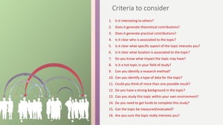 Criteria to consider
1. Is it interesting to others?
2. Does it generate theoretical contributions?
3. Does it generate practical contributions?
4. Is it clear who is associated to the topic?
5. Is it clear what specific aspect of the topic interests you?
6. Is it clear what location is associated to the topic?
7. Do you know what impact the topic may have?
8. Is it a hot topic in your field of study?
9. Can you identify a research method?
10. Can you identify a type of data for the topic?
11. Could you think of more than one possible result?
12. Do you have a strong background in the topic?
13. Can you study this topic within your own environment?
14. Do you need to get funds to complete this study?
15. Can the topic be measured/evaluated?
16. Are you sure the topic really interests you?
 