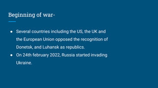 Beginning of war-
● Several countries including the US, the UK and
the European Union opposed the recognition of
Donetsk, and Luhansk as republics.
● On 24th february 2022, Russia started invading
Ukraine.
 