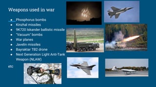 Weapons used in war
● Phosphorus bombs
● Kinzhal missiles
● 9K720 Iskander ballistic missile
● "Vacuum" bombs
● War planes
● Javelin missiles
● Bayraktar TB2 drone
● Next Generation Light Anti-Tank
Weapon (NLAW)
etc
 