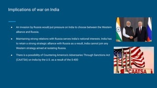 Implications of war on India
● An invasion by Russia would put pressure on India to choose between the Western
alliance and Russia.
● Maintaining strong relations with Russia serves India's national interests. India has
to retain a strong strategic alliance with Russia as a result, India cannot join any
Western strategy aimed at isolating Russia.
● There is a possibility of Countering America's Adversaries Through Sanctions Act
(CAATSA) on India by the U.S. as a result of the S-400
 