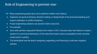 Role of Engineering to prevent war-
● Many engineering project give rise to political conflicts and violence.
● Engineers are good at advisory, decision-making, or design levels in the processes leading up to
project realization in conflict situations.
● Proper engineering solutions can prevent violent outcomes.
● For example-
● Soon after partition separated Pakistan from India in 1947, it became clear that failure to create a
system for control and distribution of the Indus River basin waters acceptable to both countries
could result in warfare.
● The World Bank took the lead in designing, negotiating, and financing a multi-dam irrigation
solution.
 