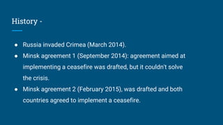 History -
● Russia invaded Crimea (March 2014).
● Minsk agreement 1 (September 2014): agreement aimed at
implementing a ceasefire was drafted, but it couldn't solve
the crisis.
● Minsk agreement 2 (February 2015), was drafted and both
countries agreed to implement a ceasefire.
 