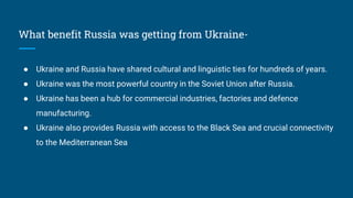 What benefit Russia was getting from Ukraine-
● Ukraine and Russia have shared cultural and linguistic ties for hundreds of years.
● Ukraine was the most powerful country in the Soviet Union after Russia.
● Ukraine has been a hub for commercial industries, factories and defence
manufacturing.
● Ukraine also provides Russia with access to the Black Sea and crucial connectivity
to the Mediterranean Sea
 