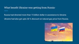 What benefit Ukraine was getting from Russia-
Russia had directed more than 15 billion dollar in assistance to Ukraine.
Ukraine had also got upto 30 % discount on natural gas price from Russia.
 