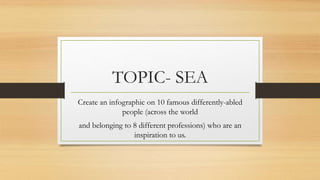 TOPIC- SEA
Create an infographic on 10 famous differently-abled
people (across the world
and belonging to 8 different professions) who are an
inspiration to us.
 