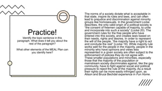 Practice!
Identify the topic sentence in this
paragraph. What does it tell you about the
rest of the paragraph?
What other elements of the MEAL Plan can
you identify here?
The norms of a society dictate what is acceptable in
that state, inspire its rules and laws, and can often
lead to prejudice and discrimination against minority
groups like homosexuals. In the government Locke
describes, the only valid origin of a political society is
“the consent of freemen capable of majority, to unite
and incorporate into such a society” (Locke 20). The
government rules for the free people who have
entered into this society, and creates laws based on
their needs, rights and desires. In order to represent
the will of the people, “the majority have a right to act
and conclude the rest” (Locke 19). While majority rule
works well for the people in the majority, people in the
minority who have opinions and views less
represented in a given society are often subject to the
enforcement of policies they do not agree with.
These smaller populations and minorities, especially
those that the majority of the population or
mainstream society discriminates against, like the gay
community, have to fight against social and political
pressure to reject the rule of the majority. As a result
their rights can be more easily infringed upon, as
Alison and Bruce Bechdel experience in Fun Home.
 