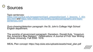 Sources
Topic sentences:
https://owl.purdue.edu/engagement/ged_preparation/part_1_lessons_1_4/in
dex.html and https://wts.indiana.edu/writing-guides/paragraphs-and-topic-
sentences.html
Gum-chewing/detention paragraph: the St. John’s College High School
English department.
The worship of government paragraph: Danielson, Donald Kyle. “Imperium
Dei: America’s New Religion.” Deliberations: A Journal of First Year Writing
at Duke University. Fall 2006: 1016.
MEAL Plan concept: https://twp.duke.edu/uploads/assets/meal_plan.pdf
 
