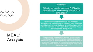 MEAL:
Analysis
Analysis:
What your evidence mean? What is
interesting or noteworthy about your
evidence?
An administrative detention is too severe for
something as insignificant as chewing gum. Teachers
should simply remind students to not chew gum rather
than force them to have detention when they have
more important things to do.
The similarities between such ancient, pagan patriotic
worship and the current American situation cannot be
overlooked. Just as Rome developed nation worship after its
conquest of Asian lands, so the United States seems to be
entering a similar stage of paganism during its conquest of
the Middle East.
 