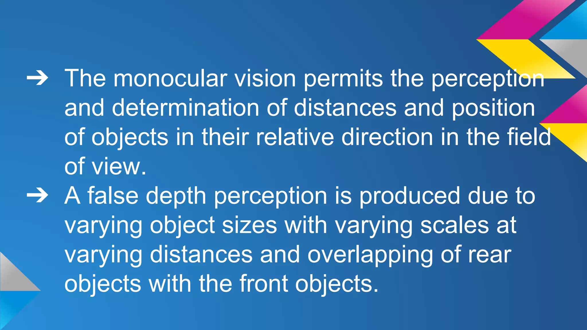 ➔ The monocular vision permits the perception
and determination of distances and position
of objects in their relative direction in the field
of view.
➔ A false depth perception is produced due to
varying object sizes with varying scales at
varying distances and overlapping of rear
objects with the front objects.
 