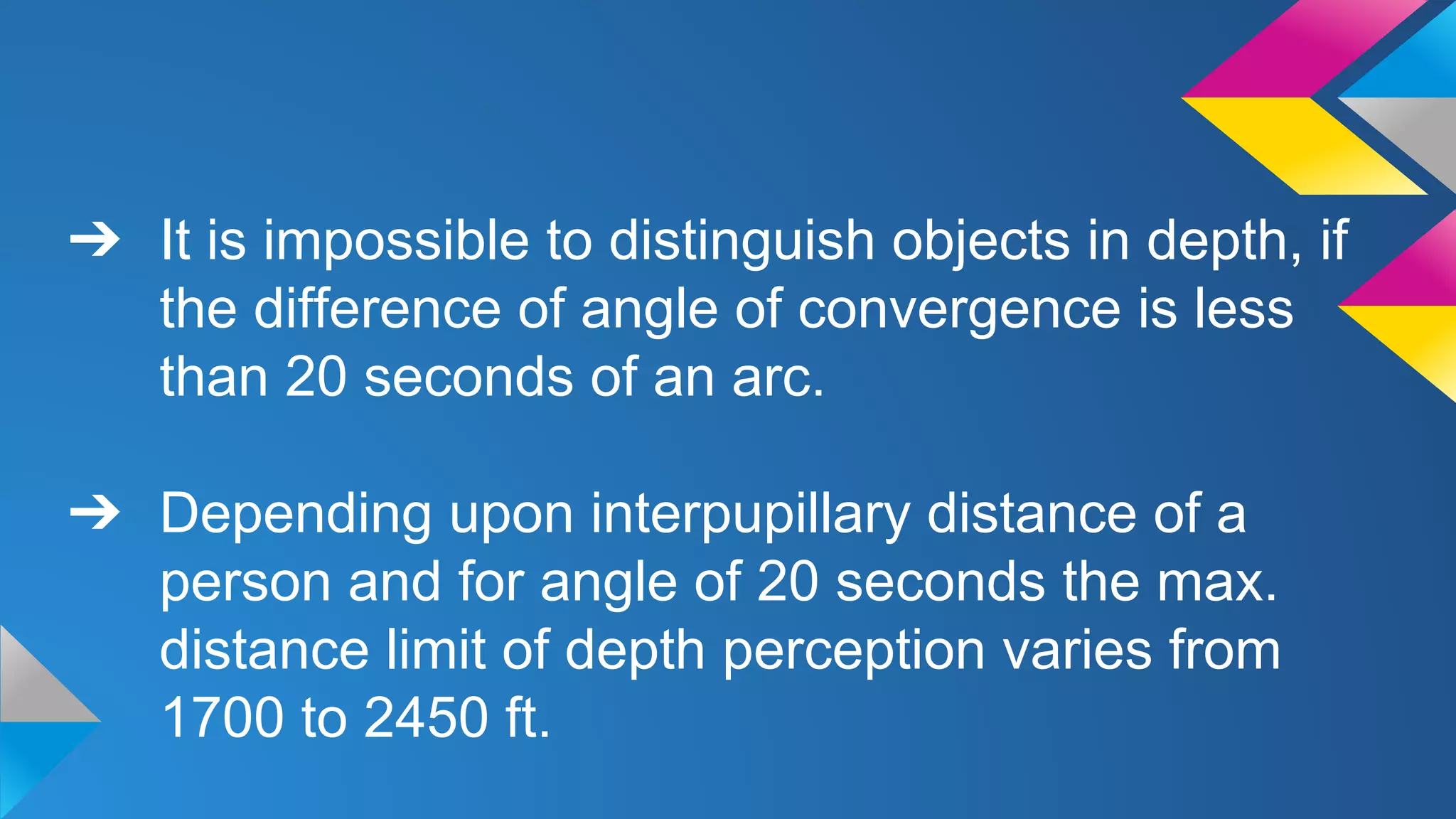 ➔ It is impossible to distinguish objects in depth, if
the difference of angle of convergence is less
than 20 seconds of an arc.
➔ Depending upon interpupillary distance of a
person and for angle of 20 seconds the max.
distance limit of depth perception varies from
1700 to 2450 ft.
 
