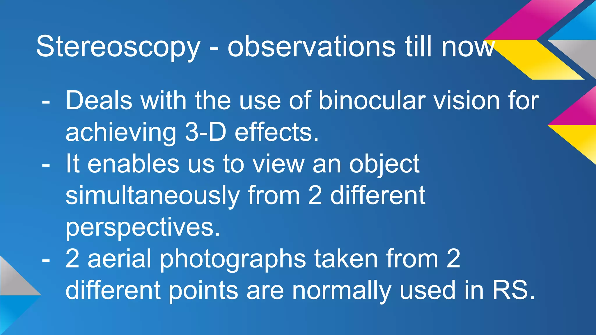 Stereoscopy - observations till now
- Deals with the use of binocular vision for
achieving 3-D effects.
- It enables us to view an object
simultaneously from 2 different
perspectives.
- 2 aerial photographs taken from 2
different points are normally used in RS.
 