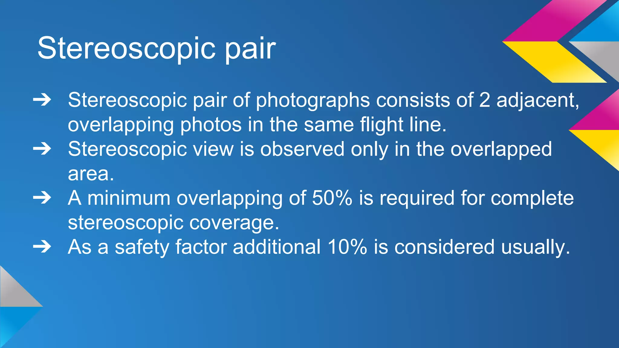 Stereoscopic pair
➔ Stereoscopic pair of photographs consists of 2 adjacent,
overlapping photos in the same flight line.
➔ Stereoscopic view is observed only in the overlapped
area.
➔ A minimum overlapping of 50% is required for complete
stereoscopic coverage.
➔ As a safety factor additional 10% is considered usually.
 