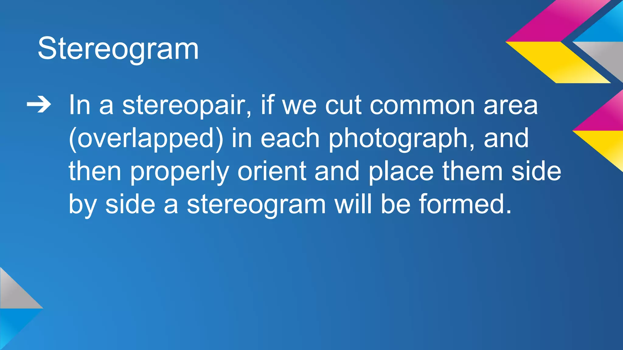 Stereogram
➔ In a stereopair, if we cut common area
(overlapped) in each photograph, and
then properly orient and place them side
by side a stereogram will be formed.
 