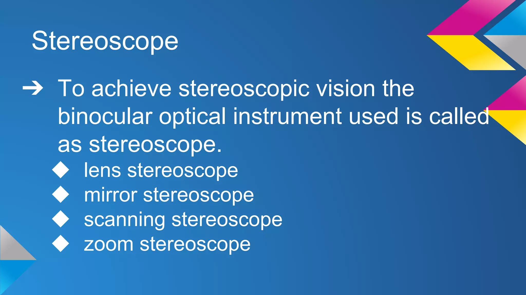 Stereoscope
➔ To achieve stereoscopic vision the
binocular optical instrument used is called
as stereoscope.
◆ lens stereoscope
◆ mirror stereoscope
◆ scanning stereoscope
◆ zoom stereoscope
 