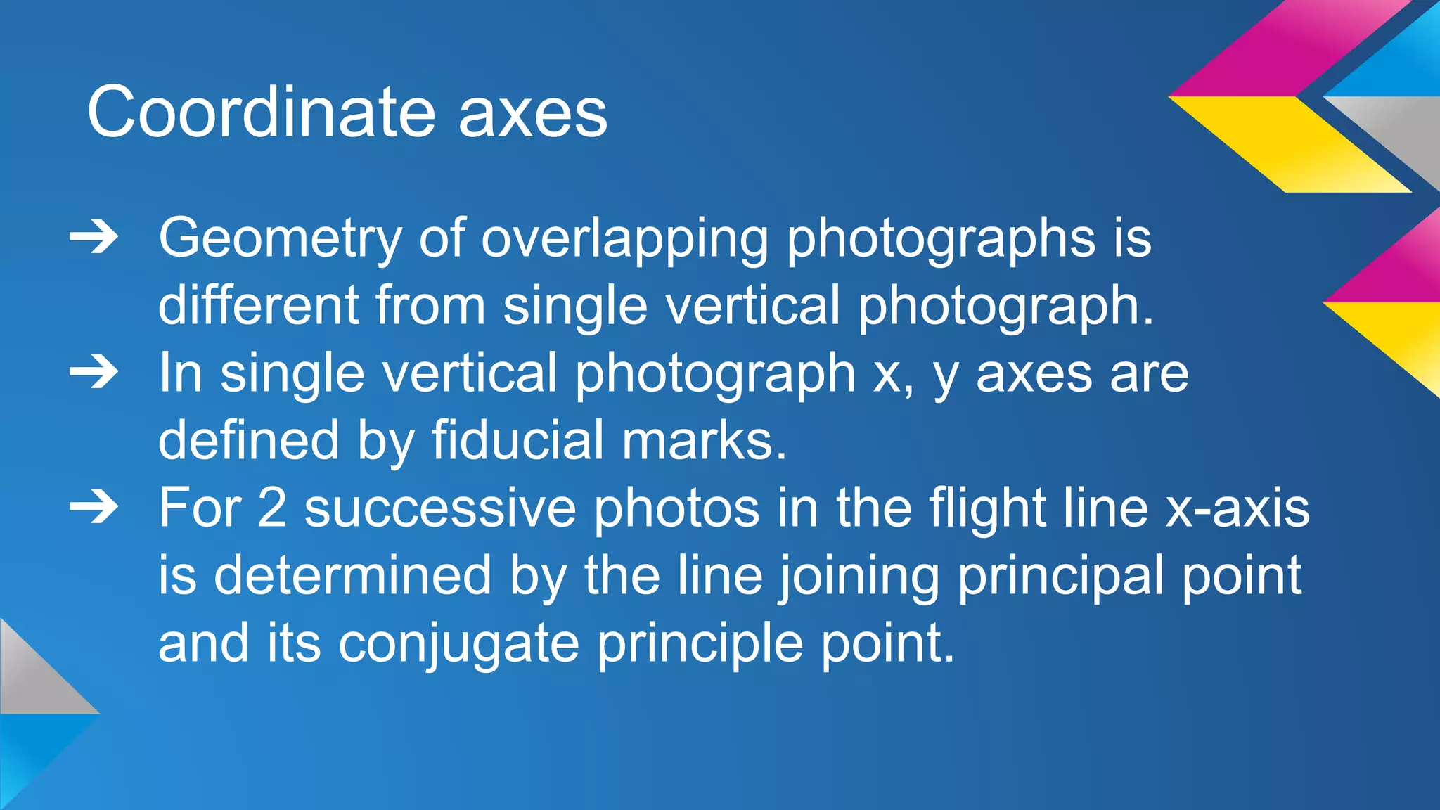 Coordinate axes
➔ Geometry of overlapping photographs is
different from single vertical photograph.
➔ In single vertical photograph x, y axes are
defined by fiducial marks.
➔ For 2 successive photos in the flight line x-axis
is determined by the line joining principal point
and its conjugate principle point.
 