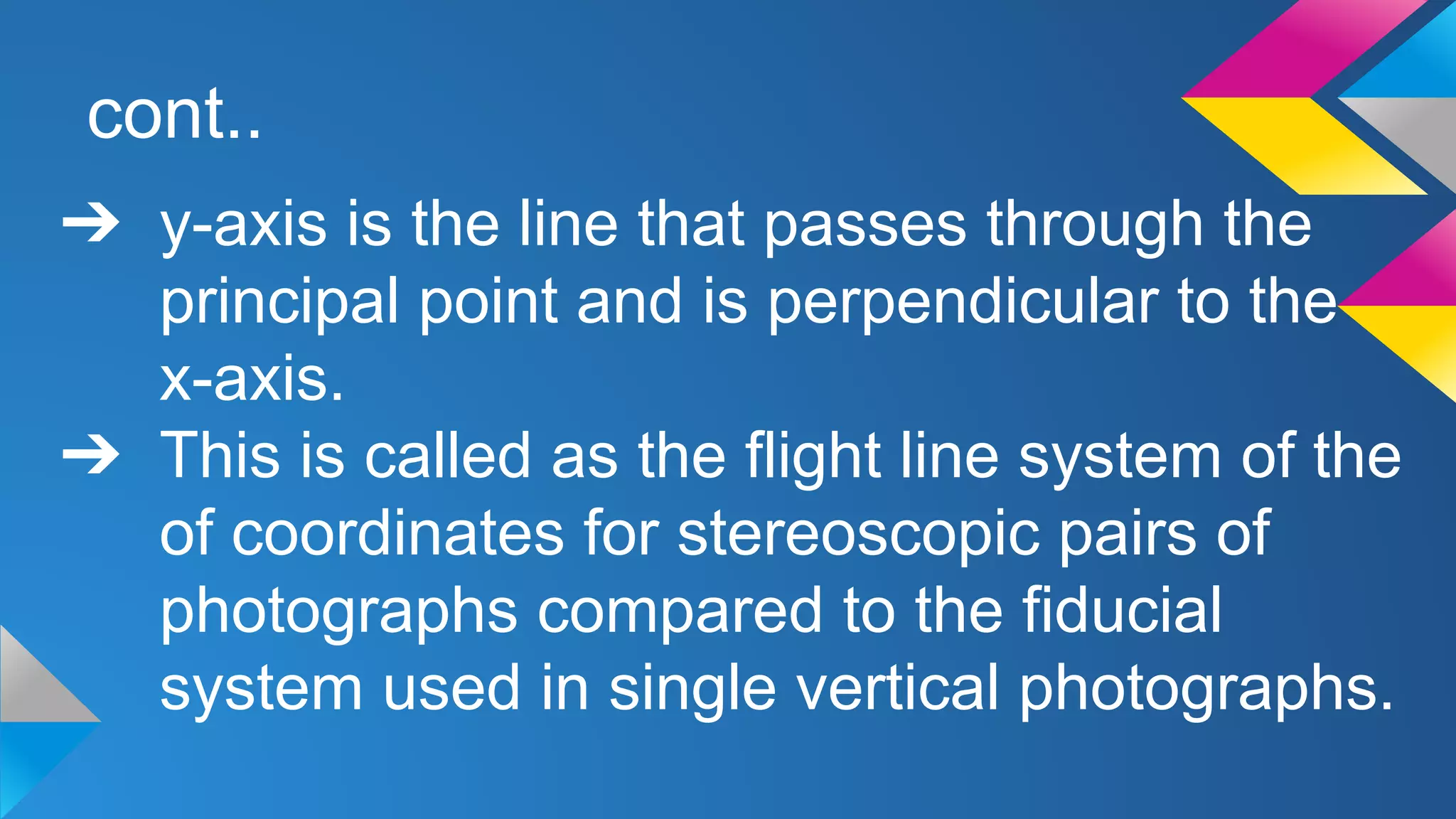 cont..
➔ y-axis is the line that passes through the
principal point and is perpendicular to the
x-axis.
➔ This is called as the flight line system of the
of coordinates for stereoscopic pairs of
photographs compared to the fiducial
system used in single vertical photographs.
 