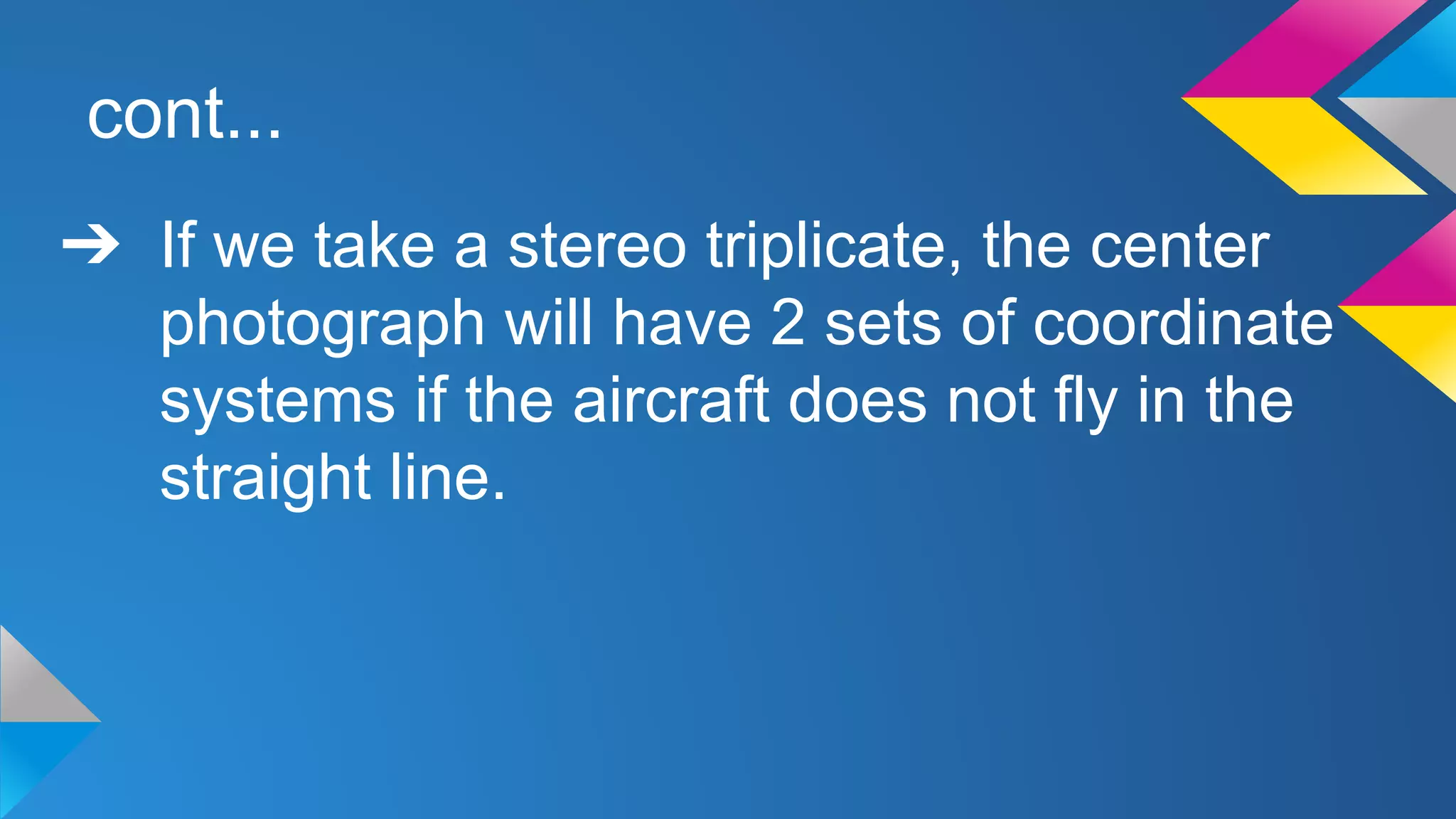 cont...
➔ If we take a stereo triplicate, the center
photograph will have 2 sets of coordinate
systems if the aircraft does not fly in the
straight line.
 