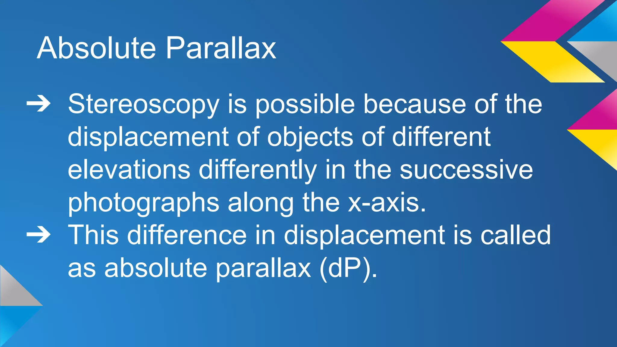 Absolute Parallax
➔ Stereoscopy is possible because of the
displacement of objects of different
elevations differently in the successive
photographs along the x-axis.
➔ This difference in displacement is called
as absolute parallax (dP).
 