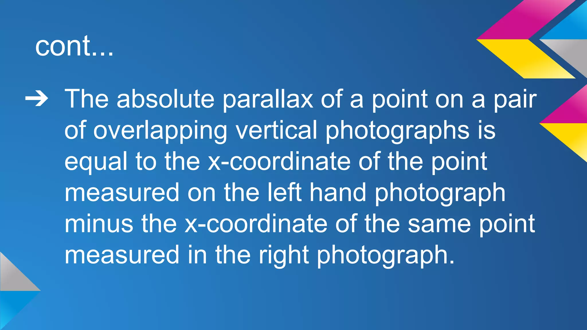 cont...
➔ The absolute parallax of a point on a pair
of overlapping vertical photographs is
equal to the x-coordinate of the point
measured on the left hand photograph
minus the x-coordinate of the same point
measured in the right photograph.
 