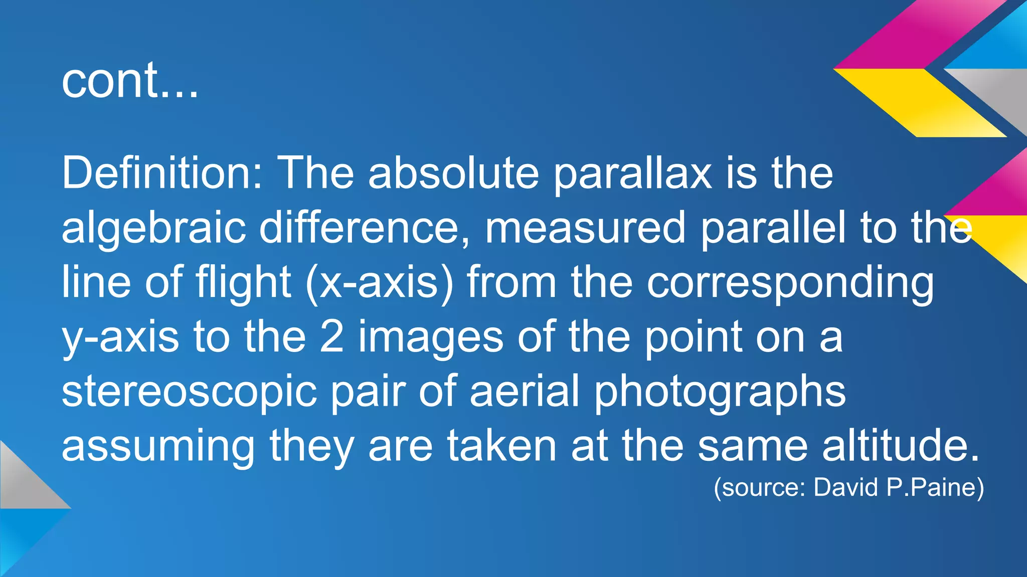 cont...
Definition: The absolute parallax is the
algebraic difference, measured parallel to the
line of flight (x-axis) from the corresponding
y-axis to the 2 images of the point on a
stereoscopic pair of aerial photographs
assuming they are taken at the same altitude.
(source: David P.Paine)
 