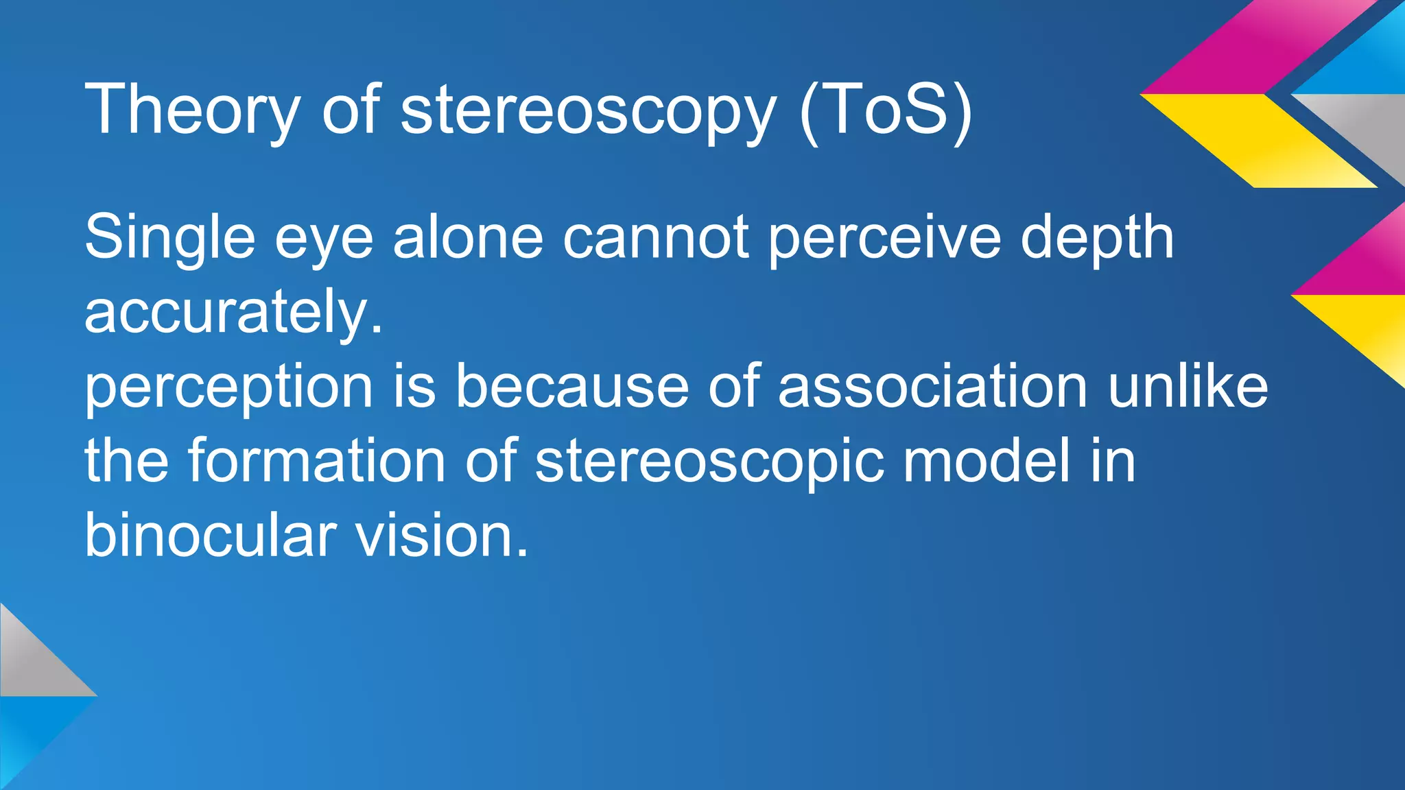 Theory of stereoscopy (ToS)
Single eye alone cannot perceive depth
accurately.
perception is because of association unlike
the formation of stereoscopic model in
binocular vision.
 