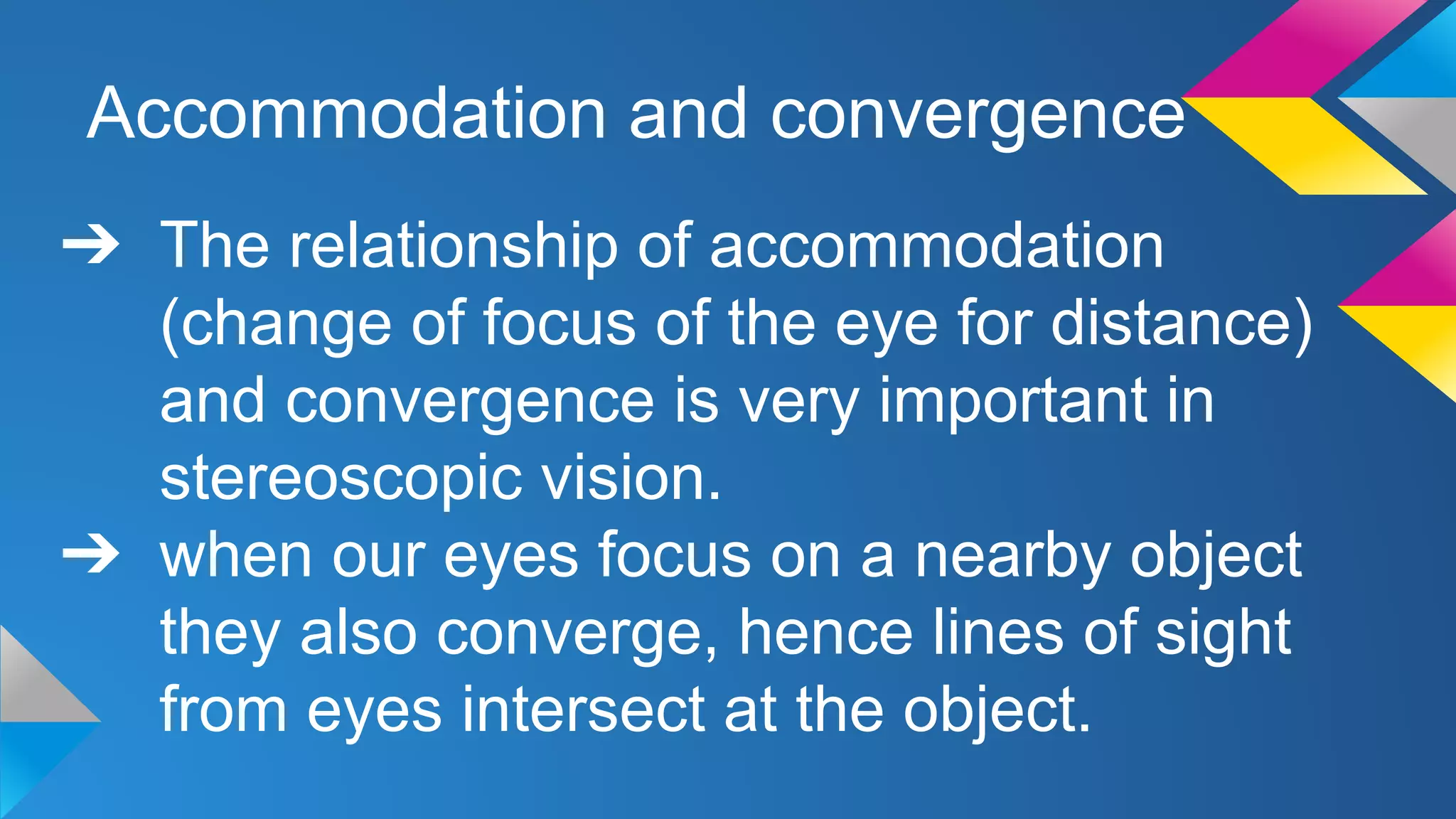 Accommodation and convergence
➔ The relationship of accommodation
(change of focus of the eye for distance)
and convergence is very important in
stereoscopic vision.
➔ when our eyes focus on a nearby object
they also converge, hence lines of sight
from eyes intersect at the object.
 
