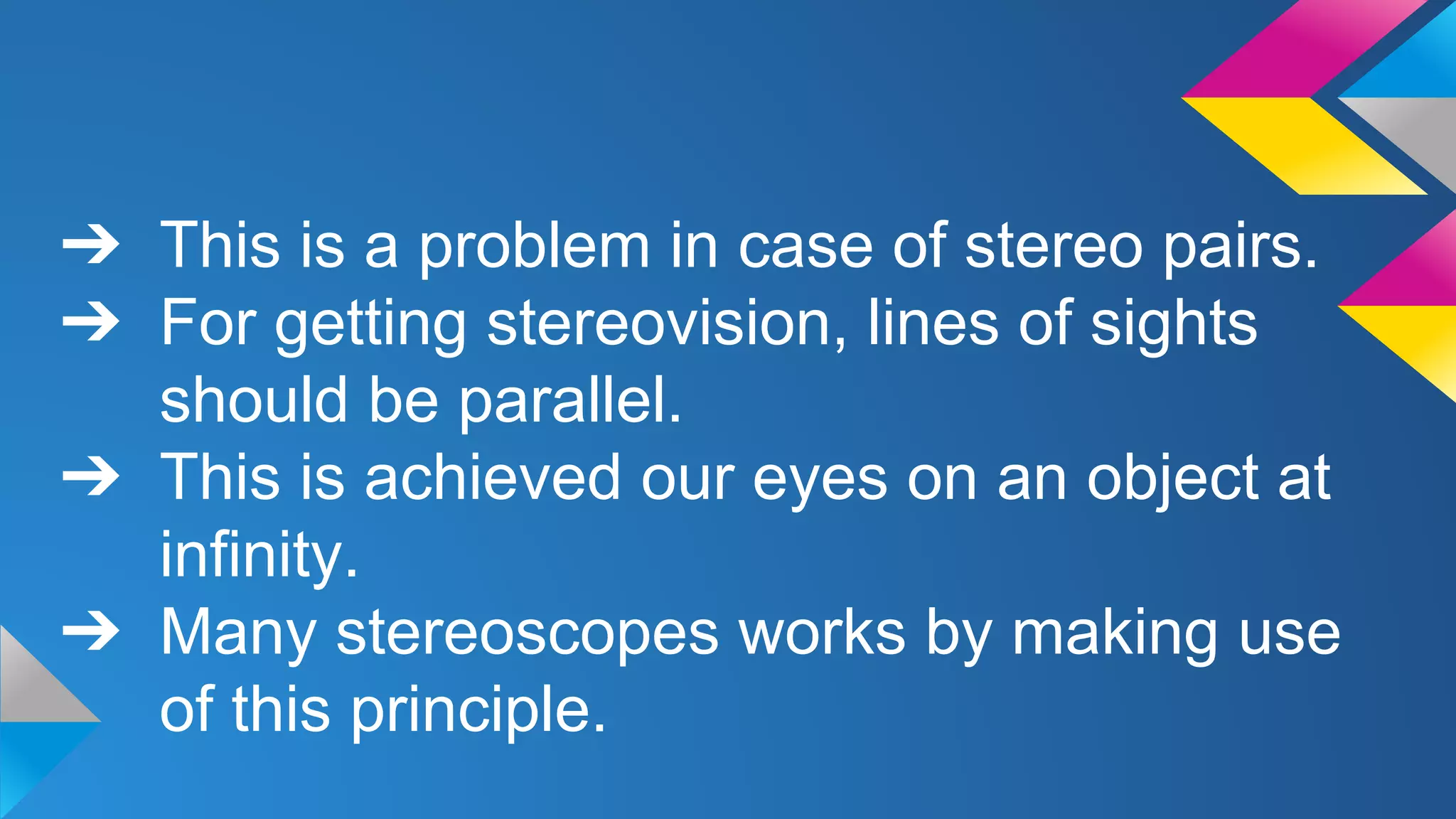 ➔ This is a problem in case of stereo pairs.
➔ For getting stereovision, lines of sights
should be parallel.
➔ This is achieved our eyes on an object at
infinity.
➔ Many stereoscopes works by making use
of this principle.
 
