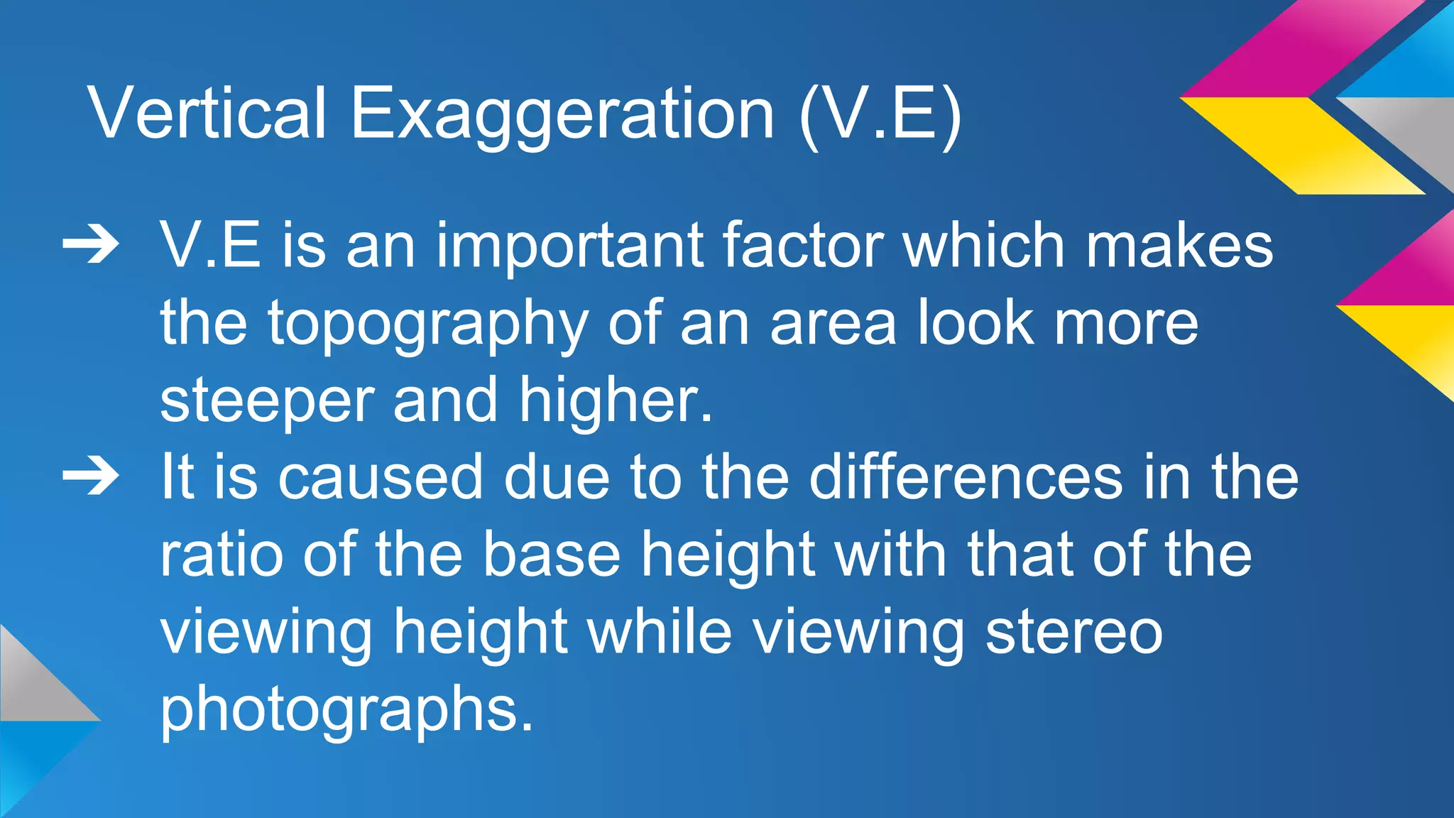 Vertical Exaggeration (V.E)
➔ V.E is an important factor which makes
the topography of an area look more
steeper and higher.
➔ It is caused due to the differences in the
ratio of the base height with that of the
viewing height while viewing stereo
photographs.
 