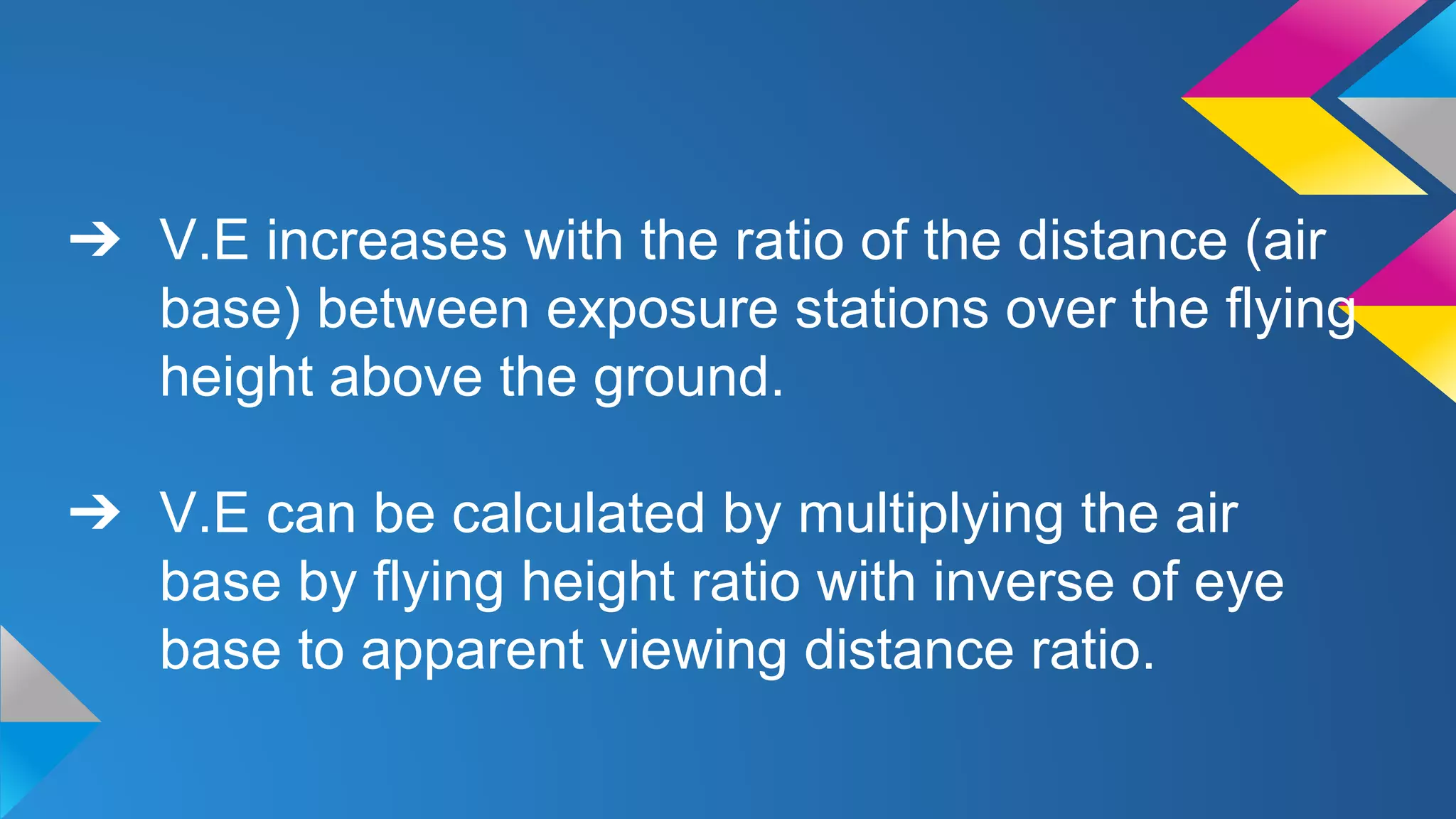 ➔ V.E increases with the ratio of the distance (air
base) between exposure stations over the flying
height above the ground.
➔ V.E can be calculated by multiplying the air
base by flying height ratio with inverse of eye
base to apparent viewing distance ratio.
 