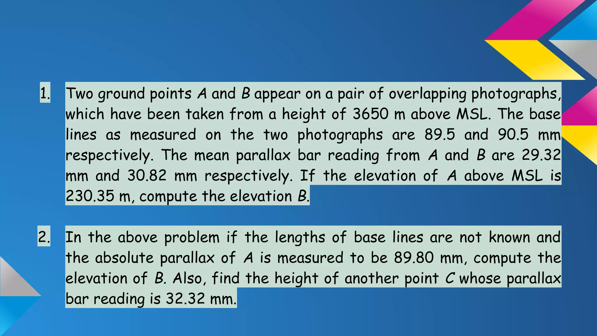 1. Two ground points A and B appear on a pair of overlapping photographs,
which have been taken from a height of 3650 m above MSL. The base
lines as measured on the two photographs are 89.5 and 90.5 mm
respectively. The mean parallax bar reading from A and B are 29.32
mm and 30.82 mm respectively. If the elevation of A above MSL is
230.35 m, compute the elevation B.
2. In the above problem if the lengths of base lines are not known and
the absolute parallax of A is measured to be 89.80 mm, compute the
elevation of B. Also, find the height of another point C whose parallax
bar reading is 32.32 mm.
 