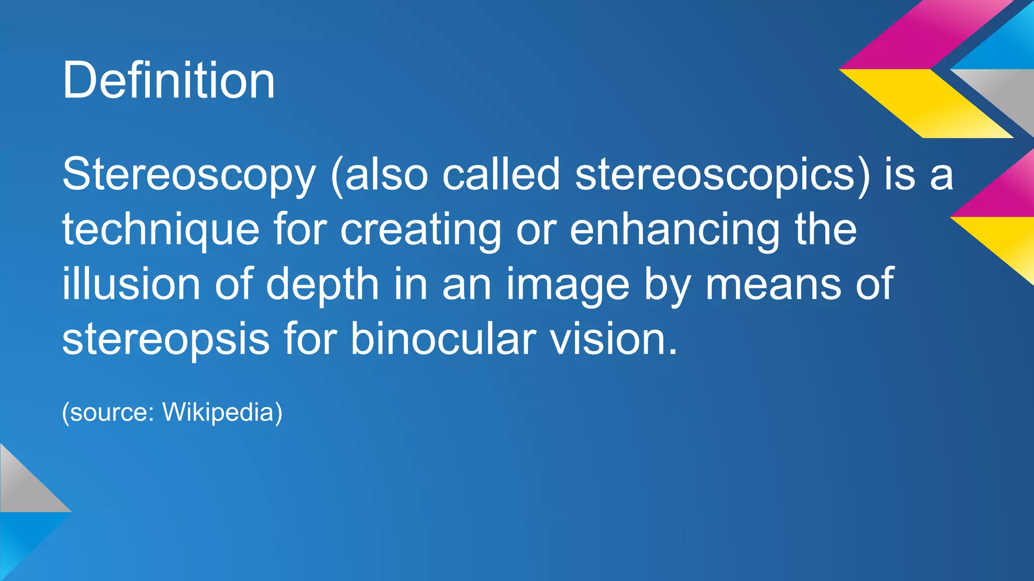 Definition
Stereoscopy (also called stereoscopics) is a
technique for creating or enhancing the
illusion of depth in an image by means of
stereopsis for binocular vision.
(source: Wikipedia)
 