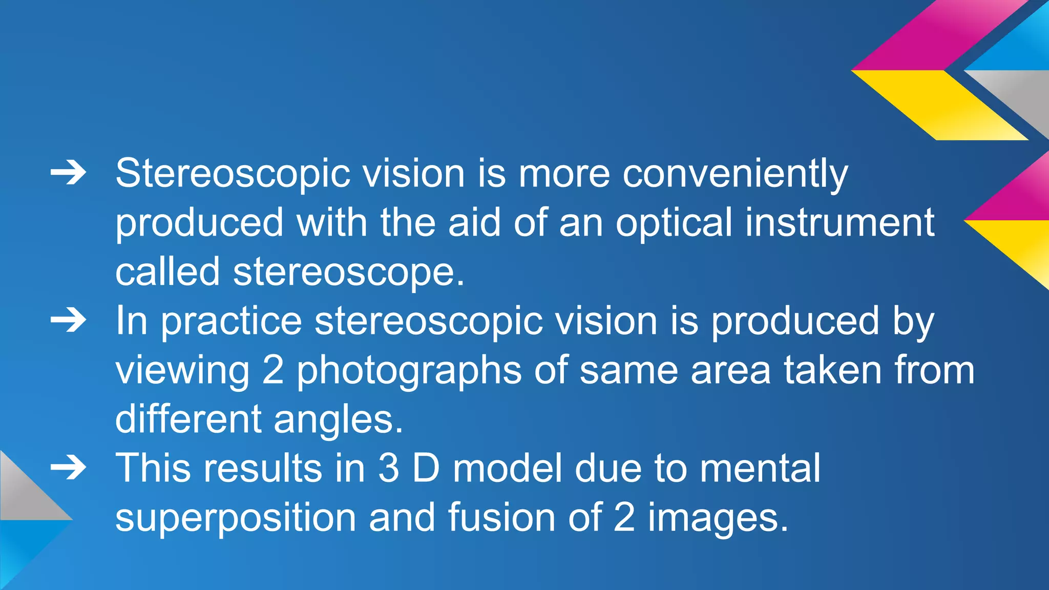 ➔ Stereoscopic vision is more conveniently
produced with the aid of an optical instrument
called stereoscope.
➔ In practice stereoscopic vision is produced by
viewing 2 photographs of same area taken from
different angles.
➔ This results in 3 D model due to mental
superposition and fusion of 2 images.
 