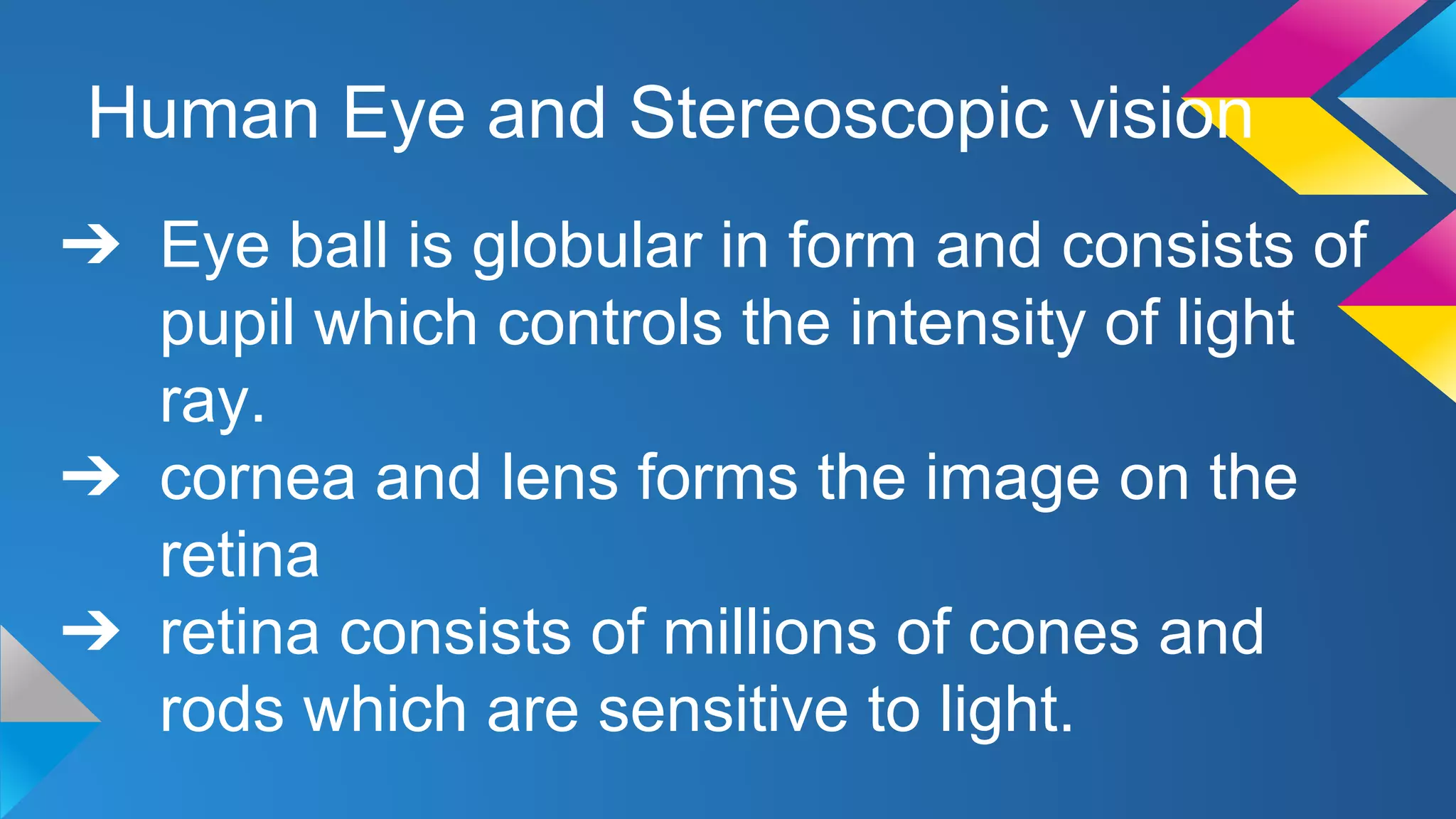 Human Eye and Stereoscopic vision
➔ Eye ball is globular in form and consists of
pupil which controls the intensity of light
ray.
➔ cornea and lens forms the image on the
retina
➔ retina consists of millions of cones and
rods which are sensitive to light.
 