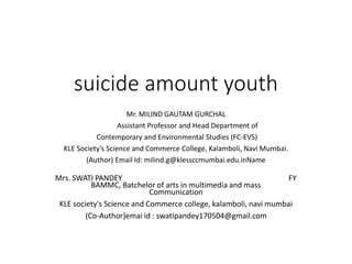 suicide amount youth
Mr. MILIND GAUTAM GURCHAL
Assistant Professor and Head Department of
Contemporary and Environmental Studies (FC-EVS)
KLE Society’s Science and Commerce College, Kalamboli, Navi Mumbai.
(Author) Email Id: milind.g@klessccmumbai.edu.inName
Mrs. SWATI PANDEY FY
BAMMC, Batchelor of arts in multimedia and mass
Communication
KLE society's Science and Commerce college, kalamboli, navi mumbai
(Co-Author)emai id : swatipandey170504@gmail.com
 