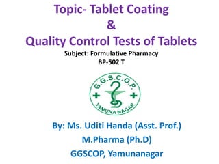 Topic- Tablet Coating
&
Quality Control Tests of Tablets
Subject: Formulative Pharmacy
BP-502 T
By: Ms. Uditi Handa (Asst. Prof.)
M.Pharma (Ph.D)
GGSCOP, Yamunanagar
 