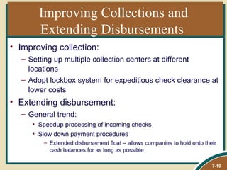 Improving Collections and
       Extending Disbursements
• Improving collection:
  – Setting up multiple collection centers at different
    locations
  – Adopt lockbox system for expeditious check clearance at
    lower costs
• Extending disbursement:
  – General trend:
     • Speedup processing of incoming checks
     • Slow down payment procedures
        – Extended disbursement float – allows companies to hold onto their
          cash balances for as long as possible

                                                                         7-10
 