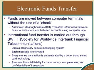 Electronic Funds Transfer
• Funds are moved between computer terminals
  without the use of a ‘check’
  – Automated clearinghouses (ACH): Transfers information between
    financial institutions and between accounts using computer tape
• International fund transfer is carried out through
  SWIFT (Society for Worldwide Interbank Financial
  Telecommunications)
  – Uses a proprietary secure messaging system
  – Each message is encrypted
  – Every money transaction is authenticated by a code, using smart
    card technology
  – Assumes financial liability for the accuracy, completeness, and
    confidentiality of transaction
                                                                      7-13
 