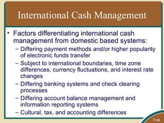 International Cash Management
• Factors differentiating international cash
  management from domestic based systems:
  – Differing payment methods and/or higher popularity
    of electronic funds transfer
  – Subject to international boundaries, time zone
    differences, currency fluctuations, and interest rate
    changes
  – Differing banking systems and check clearing
    processes
  – Differing account balance management and
    information reporting systems
  – Cultural, tax, and accounting differences
                                                        7-14
 