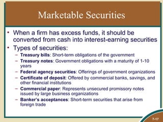 Marketable Securities
• When a firm has excess funds, it should be
  converted from cash into interest-earning securities
• Types of securities:
  – Treasury bills: Short-term obligations of the government
  – Treasury notes: Government obligations with a maturity of 1-10
    years
  – Federal agency securities: Offerings of government organizations
  – Certificate of deposit: Offered by commercial banks, savings, and
    other financial institutions
  – Commercial paper: Represents unsecured promissory notes
    issued by large business organizations
  – Banker’s acceptances: Short-term securities that arise from
    foreign trade


                                                                   7-17
 