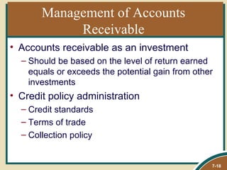 Management of Accounts
            Receivable
• Accounts receivable as an investment
  – Should be based on the level of return earned
    equals or exceeds the potential gain from other
    investments
• Credit policy administration
  – Credit standards
  – Terms of trade
  – Collection policy


                                                  7-18
 