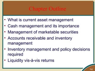 Chapter Outline
• What is current asset management
• Cash management and its importance
• Management of marketable securities
• Accounts receivable and inventory
  management
• Inventory management and policy decisions
  required
• Liquidity vis-à-vis returns
                                          7-2
 