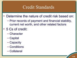 Credit Standards
• Determine the nature of credit risk based on:
  – Prior records of payment and financial stability,
    current net worth, and other related factors
• 5 Cs of credit:
  – Character
  – Capital
  – Capacity
  – Conditions
  – Collateral
                                                        7-20
 