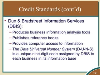 Credit Standards (cont’d)
• Dun & Bradstreet Information Services
  (DBIS):
  – Produces business information analysis tools
  – Publishes reference books
  – Provides computer access to information
  – The Data Universal Number System (D-U-N-S)
    is a unique nine-digit code assigned by DBIS to
    each business in its information base


                                                  7-21
 