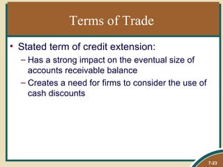 Terms of Trade
• Stated term of credit extension:
  – Has a strong impact on the eventual size of
    accounts receivable balance
  – Creates a need for firms to consider the use of
    cash discounts




                                                      7-23
 