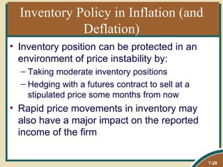 Inventory Policy in Inflation (and
             Deflation)
• Inventory position can be protected in an
  environment of price instability by:
  – Taking moderate inventory positions
  – Hedging with a futures contract to sell at a
    stipulated price some months from now
• Rapid price movements in inventory may
  also have a major impact on the reported
  income of the firm

                                                   7-28
 