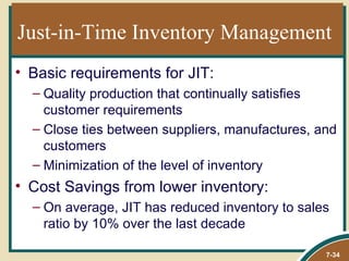 Just-in-Time Inventory Management
• Basic requirements for JIT:
  – Quality production that continually satisfies
    customer requirements
  – Close ties between suppliers, manufactures, and
    customers
  – Minimization of the level of inventory
• Cost Savings from lower inventory:
  – On average, JIT has reduced inventory to sales
    ratio by 10% over the last decade

                                                 7-34
 